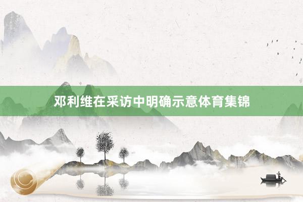 邓利维在采访中明确示意体育集锦