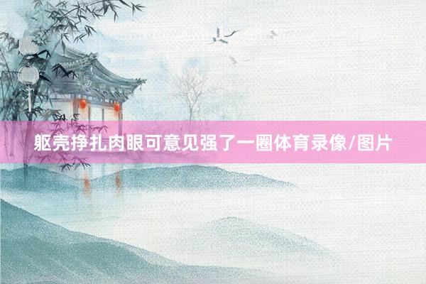 躯壳挣扎肉眼可意见强了一圈体育录像/图片