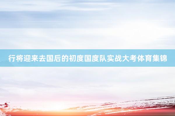 行将迎来去国后的初度国度队实战大考体育集锦