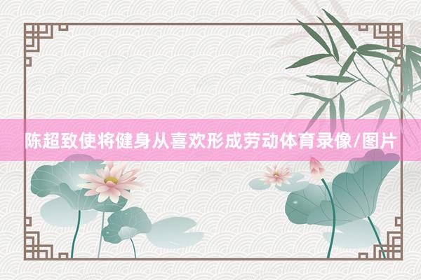 陈超致使将健身从喜欢形成劳动体育录像/图片