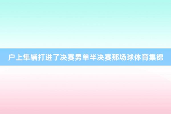 户上隼辅打进了决赛　　男单半决赛那场球体育集锦