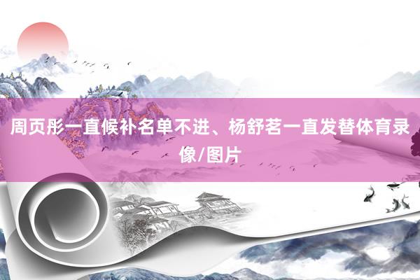 周页彤一直候补名单不进、杨舒茗一直发替体育录像/图片