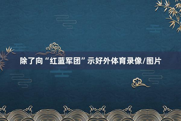 除了向“红蓝军团”示好外体育录像/图片