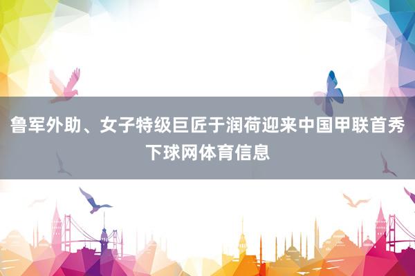 鲁军外助、女子特级巨匠于润荷迎来中国甲联首秀下球网体育信息